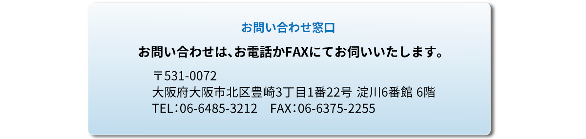 お問い合わせ窓口 
		〒531-0072　⼤阪府⼤阪市北区豊崎３丁⽬１番２２号 淀川６番館 ６階
		  TEL：06-6485-3212　FAX：06-6375-2255